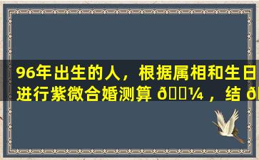 96年出生的人，根据属相和生日进行紫微合婚测算 🌼 ，结 🌻 果准确吗